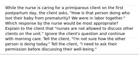 While the nurse is caring for a primiparous client on the first postpartum day, the client asks, "How is that person doing who lost their baby from prematurity? We were in labor together." Which response by the nurse would be most appropriate? Explain to the client that "nurses are not allowed to discuss other clients on the unit." Ignore the client's question and continue with morning care. Tell the client, "I'm not sure how the other person is doing today." Tell the client, "I need to ask their permission before discussing their well-being."