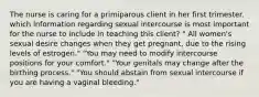 The nurse is caring for a primiparous client in her first trimester. which information regarding sexual intercourse is most important for the nurse to include in teaching this client? " All women's sexual desire changes when they get pregnant, due to the rising levels of estrogen." "You may need to modify intercourse positions for your comfort." "Your genitals may change after the birthing process." "You should abstain from sexual intercourse if you are having a vaginal bleeding."