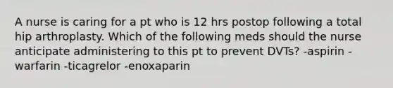 A nurse is caring for a pt who is 12 hrs postop following a total hip arthroplasty. Which of the following meds should the nurse anticipate administering to this pt to prevent DVTs? -aspirin -warfarin -ticagrelor -enoxaparin