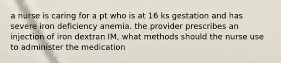 a nurse is caring for a pt who is at 16 ks gestation and has severe iron deficiency anemia. the provider prescribes an injection of iron dextran IM, what methods should the nurse use to administer the medication