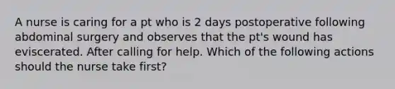 A nurse is caring for a pt who is 2 days postoperative following abdominal surgery and observes that the pt's wound has eviscerated. After calling for help. Which of the following actions should the nurse take first?