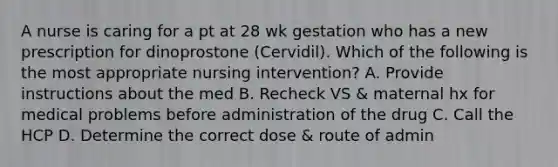 A nurse is caring for a pt at 28 wk gestation who has a new prescription for dinoprostone (Cervidil). Which of the following is the most appropriate nursing intervention? A. Provide instructions about the med B. Recheck VS & maternal hx for medical problems before administration of the drug C. Call the HCP D. Determine the correct dose & route of admin