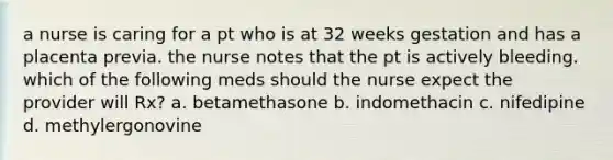 a nurse is caring for a pt who is at 32 weeks gestation and has a placenta previa. the nurse notes that the pt is actively bleeding. which of the following meds should the nurse expect the provider will Rx? a. betamethasone b. indomethacin c. nifedipine d. methylergonovine