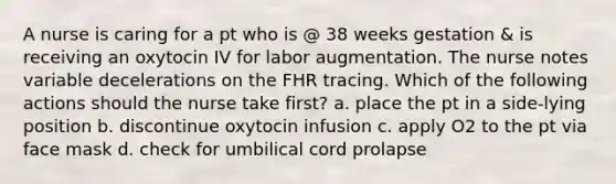 A nurse is caring for a pt who is @ 38 weeks gestation & is receiving an oxytocin IV for labor augmentation. The nurse notes variable decelerations on the FHR tracing. Which of the following actions should the nurse take first? a. place the pt in a side-lying position b. discontinue oxytocin infusion c. apply O2 to the pt via face mask d. check for umbilical cord prolapse