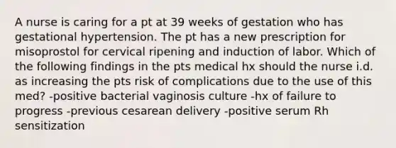 A nurse is caring for a pt at 39 weeks of gestation who has gestational hypertension. The pt has a new prescription for misoprostol for cervical ripening and induction of labor. Which of the following findings in the pts medical hx should the nurse i.d. as increasing the pts risk of complications due to the use of this med? -positive bacterial vaginosis culture -hx of failure to progress -previous cesarean delivery -positive serum Rh sensitization