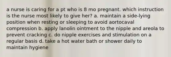 a nurse is caring for a pt who is 8 mo pregnant. which instruction is the nurse most likely to give her? a. maintain a side-lying position when resting or sleeping to avoid aortocaval compression b. apply lanolin ointment to the nipple and areola to prevent cracking c. do nipple exercises and stimulation on a regular basis d. take a hot water bath or shower daily to maintain hygiene