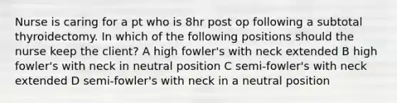 Nurse is caring for a pt who is 8hr post op following a subtotal thyroidectomy. In which of the following positions should the nurse keep the client? A high fowler's with neck extended B high fowler's with neck in neutral position C semi-fowler's with neck extended D semi-fowler's with neck in a neutral position