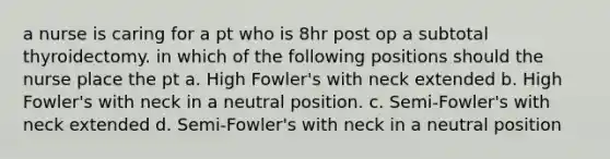 a nurse is caring for a pt who is 8hr post op a subtotal thyroidectomy. in which of the following positions should the nurse place the pt a. High Fowler's with neck extended b. High Fowler's with neck in a neutral position. c. Semi-Fowler's with neck extended d. Semi-Fowler's with neck in a neutral position