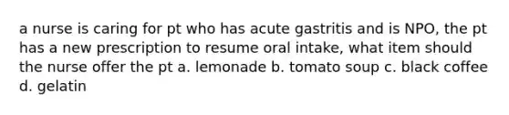 a nurse is caring for pt who has acute gastritis and is NPO, the pt has a new prescription to resume oral intake, what item should the nurse offer the pt a. lemonade b. tomato soup c. black coffee d. gelatin