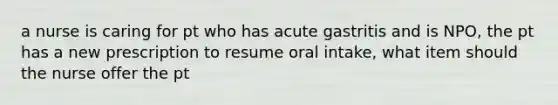 a nurse is caring for pt who has acute gastritis and is NPO, the pt has a new prescription to resume oral intake, what item should the nurse offer the pt