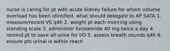 nurse is caring for pt with acute kidney failure for whom volume overload has been idintified. what should delegate to AP SATA 1. measure/record VS q4h 2. weight pt each monring using standing scale 3. administer furosemide 40 mg twice a day 4. remind pt to save all urine for I/O 5. assess breath sounds q4h 6. ensure pts urinal is within reach