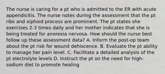 The nurse is caring for a pt who is admitted to the ER with acute appendicitis. The nurse notes during the assessment that the pt ribs and xiphoid process are prominent. The pt states she exercises 2-3 times daily and her mother indicates that she is being treated for anorexia nervosa. How should the nurse best follow up these assessment data? A. Inform the post-op team about the pt risk for wound dehiscence. B. Evaluate the pt ability to manage her pain level. C. Facilitate a detailed analysis of the pt electrolyte levels D. Instruct the pt on the need for high-sodium diet to promote healing