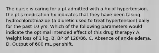 The nurse is caring for a pt admitted with a hx of hypertension. the pt's medication hx indicates that they have been taking hydrochlorothiazide (a diuretic used to treat hypertension) daily for the past 10 yrs. Which of the following parameters would indicate the optimal intended effect of this drug therapy? A. Weight loss of 1 kg. B. BP of 128/86. C. Absence of ankle edema. D. Output of 600 mL per shift.