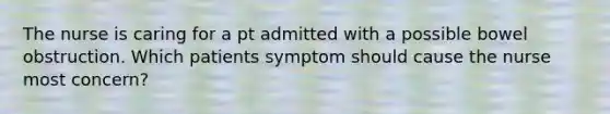 The nurse is caring for a pt admitted with a possible bowel obstruction. Which patients symptom should cause the nurse most concern?