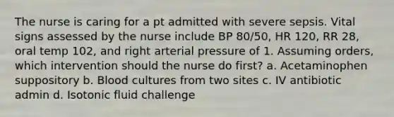 The nurse is caring for a pt admitted with severe sepsis. Vital signs assessed by the nurse include BP 80/50, HR 120, RR 28, oral temp 102, and right arterial pressure of 1. Assuming orders, which intervention should the nurse do first? a. Acetaminophen suppository b. Blood cultures from two sites c. IV antibiotic admin d. Isotonic fluid challenge