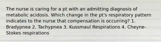 The nurse is caring for a pt with an admitting diagnosis of metabolic acidosis. Which change in the pt's respiratory pattern indicates to the nurse that compensation is occurring? 1. Bradypnea 2. Tachypnea 3. Kussmaul Respirations 4. Cheyne-Stokes respirations