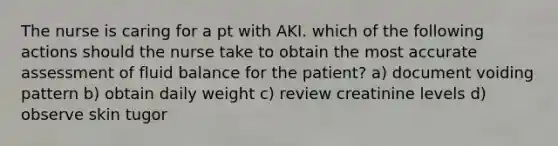 The nurse is caring for a pt with AKI. which of the following actions should the nurse take to obtain the most accurate assessment of fluid balance for the patient? a) document voiding pattern b) obtain daily weight c) review creatinine levels d) observe skin tugor