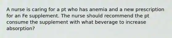 A nurse is caring for a pt who has anemia and a new prescription for an Fe supplement. The nurse should recommend the pt consume the supplement with what beverage to increase absorption?