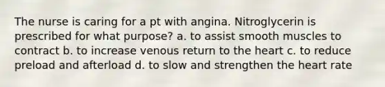 The nurse is caring for a pt with angina. Nitroglycerin is prescribed for what purpose? a. to assist smooth muscles to contract b. to increase venous return to the heart c. to reduce preload and afterload d. to slow and strengthen the heart rate