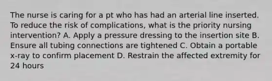 The nurse is caring for a pt who has had an arterial line inserted. To reduce the risk of complications, what is the priority nursing intervention? A. Apply a pressure dressing to the insertion site B. Ensure all tubing connections are tightened C. Obtain a portable x-ray to confirm placement D. Restrain the affected extremity for 24 hours