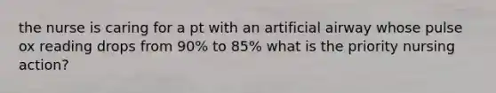 the nurse is caring for a pt with an artificial airway whose pulse ox reading drops from 90% to 85% what is the priority nursing action?