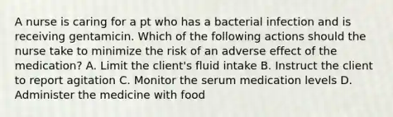 A nurse is caring for a pt who has a bacterial infection and is receiving gentamicin. Which of the following actions should the nurse take to minimize the risk of an adverse effect of the medication? A. Limit the client's fluid intake B. Instruct the client to report agitation C. Monitor the serum medication levels D. Administer the medicine with food