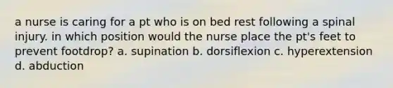 a nurse is caring for a pt who is on bed rest following a spinal injury. in which position would the nurse place the pt's feet to prevent footdrop? a. supination b. dorsiflexion c. hyperextension d. abduction