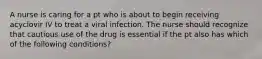 A nurse is caring for a pt who is about to begin receiving acyclovir IV to treat a viral infection. The nurse should recognize that cautious use of the drug is essential if the pt also has which of the following conditions?