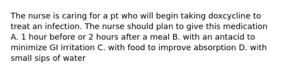 The nurse is caring for a pt who will begin taking doxcycline to treat an infection. The nurse should plan to give this medication A. 1 hour before or 2 hours after a meal B. with an antacid to minimize GI irritation C. with food to improve absorption D. with small sips of water