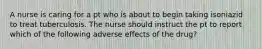 A nurse is caring for a pt who is about to begin taking isoniazid to treat tuberculosis. The nurse should instruct the pt to report which of the following adverse effects of the drug?