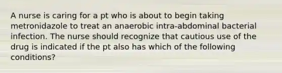 A nurse is caring for a pt who is about to begin taking metronidazole to treat an anaerobic intra-abdominal bacterial infection. The nurse should recognize that cautious use of the drug is indicated if the pt also has which of the following conditions?