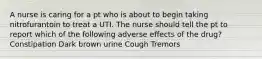 A nurse is caring for a pt who is about to begin taking nitrofurantoin to treat a UTI. The nurse should tell the pt to report which of the following adverse effects of the drug? Constipation Dark brown urine Cough Tremors