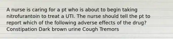 A nurse is caring for a pt who is about to begin taking nitrofurantoin to treat a UTI. The nurse should tell the pt to report which of the following adverse effects of the drug? Constipation Dark brown urine Cough Tremors