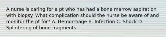 A nurse is caring for a pt who has had a bone marrow aspiration with biopsy. What complication should the nurse be aware of and monitor the pt for? A. Hemorrhage B. Infection C. Shock D. Splintering of bone fragments