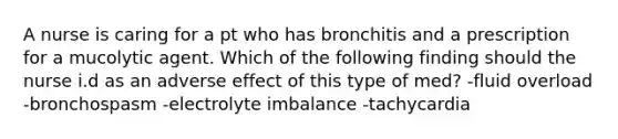 A nurse is caring for a pt who has bronchitis and a prescription for a mucolytic agent. Which of the following finding should the nurse i.d as an adverse effect of this type of med? -fluid overload -bronchospasm -electrolyte imbalance -tachycardia