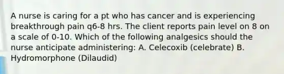 A nurse is caring for a pt who has cancer and is experiencing breakthrough pain q6-8 hrs. The client reports pain level on 8 on a scale of 0-10. Which of the following analgesics should the nurse anticipate administering: A. Celecoxib (celebrate) B. Hydromorphone (Dilaudid)