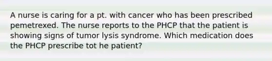 A nurse is caring for a pt. with cancer who has been prescribed pemetrexed. The nurse reports to the PHCP that the patient is showing signs of tumor lysis syndrome. Which medication does the PHCP prescribe tot he patient?