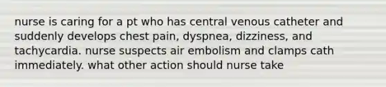 nurse is caring for a pt who has central venous catheter and suddenly develops chest pain, dyspnea, dizziness, and tachycardia. nurse suspects air embolism and clamps cath immediately. what other action should nurse take