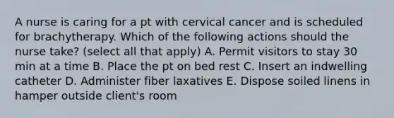 A nurse is caring for a pt with cervical cancer and is scheduled for brachytherapy. Which of the following actions should the nurse take? (select all that apply) A. Permit visitors to stay 30 min at a time B. Place the pt on bed rest C. Insert an indwelling catheter D. Administer fiber laxatives E. Dispose soiled linens in hamper outside client's room