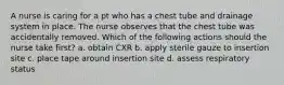 A nurse is caring for a pt who has a chest tube and drainage system in place. The nurse observes that the chest tube was accidentally removed. Which of the following actions should the nurse take first? a. obtain CXR b. apply sterile gauze to insertion site c. place tape around insertion site d. assess respiratory status