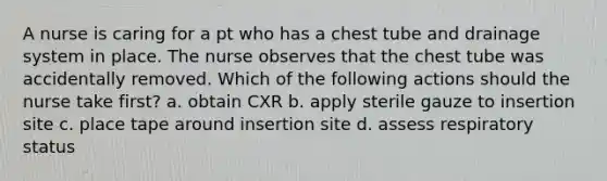 A nurse is caring for a pt who has a chest tube and drainage system in place. The nurse observes that the chest tube was accidentally removed. Which of the following actions should the nurse take first? a. obtain CXR b. apply sterile gauze to insertion site c. place tape around insertion site d. assess respiratory status