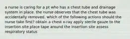 a nurse is caring for a pt who has a chest tube and drainage system in place. the nurse observes that the chest tube was accidentally removed. which of the following actions should the nurse take first? obtain a chest x-ray apply sterile gauze to the insertion site place tape around the insertion site assess respiratory status