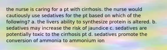 the nurse is caring for a pt with cirrhosis. the nurse would cautiously use sedatives for the pt based on which of the following? a. the livers ability to synthesize protein is altered. b. sedatives may increase the risk of jaundice c. sedatives are potentially toxic to the cirrhosis pt d. sedatives promote the conversion of ammonia to ammonium ion