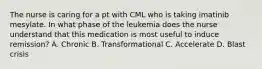 The nurse is caring for a pt with CML who is taking imatinib mesylate. In what phase of the leukemia does the nurse understand that this medication is most useful to induce remission? A. Chronic B. Transformational C. Accelerate D. Blast crisis