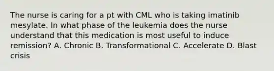 The nurse is caring for a pt with CML who is taking imatinib mesylate. In what phase of the leukemia does the nurse understand that this medication is most useful to induce remission? A. Chronic B. Transformational C. Accelerate D. Blast crisis