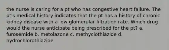 the nurse is caring for a pt who has congestive heart failure. The pt's medical history indicates that the pt has a history of chronic kidney disease with a low glomerular filtration rate. Which drug would the nurse anticipate being prescribed for the pt? a. furosemide b. metolazone c. methyclothiazide d. hydrochlorothiazide