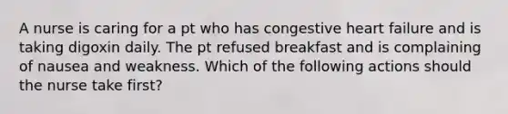 A nurse is caring for a pt who has congestive heart failure and is taking digoxin daily. The pt refused breakfast and is complaining of nausea and weakness. Which of the following actions should the nurse take first?