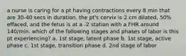 a nurse is caring for a pt having contractions every 8 min that are 30-40 secs in duration. the pt's cervix is 2 cm dilated, 50% effaced, and the fetus is at a -2 station with a FHR around 140/min. which of the following stages and phases of labor is this pt experiencing? a. 1st stage, latent phase b. 1st stage, active phase c. 1st stage, transition phase d. 2nd stage of labor