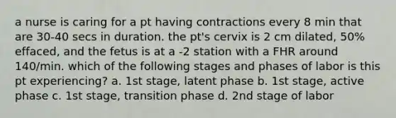 a nurse is caring for a pt having contractions every 8 min that are 30-40 secs in duration. the pt's cervix is 2 cm dilated, 50% effaced, and the fetus is at a -2 station with a FHR around 140/min. which of the following stages and phases of labor is this pt experiencing? a. 1st stage, latent phase b. 1st stage, active phase c. 1st stage, transition phase d. 2nd stage of labor