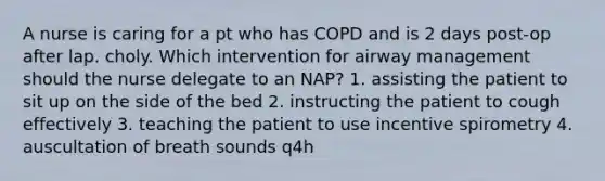 A nurse is caring for a pt who has COPD and is 2 days post-op after lap. choly. Which intervention for airway management should the nurse delegate to an NAP? 1. assisting the patient to sit up on the side of the bed 2. instructing the patient to cough effectively 3. teaching the patient to use incentive spirometry 4. auscultation of breath sounds q4h